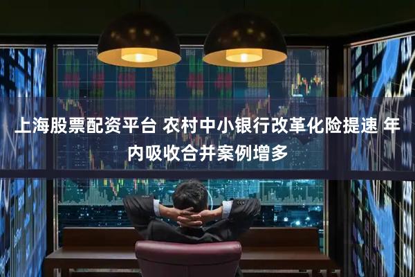 上海股票配资平台 农村中小银行改革化险提速 年内吸收合并案例增多