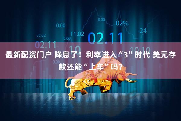最新配资门户 降息了！利率进入“3”时代 美元存款还能“上车”吗？