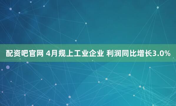 配资吧官网 4月规上工业企业 利润同比增长3.0%