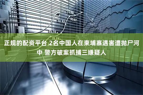 正规的配资平台 2名中国人在柬埔寨遇害遭抛尸河中 警方破案抓捕三嫌疑人
