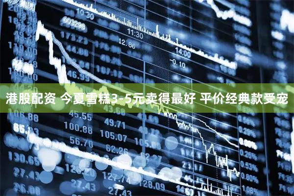 港股配资 今夏雪糕3-5元卖得最好 平价经典款受宠
