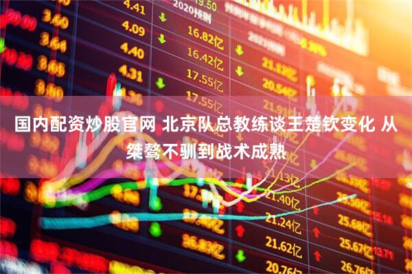 国内配资炒股官网 北京队总教练谈王楚钦变化 从桀骜不驯到战术成熟
