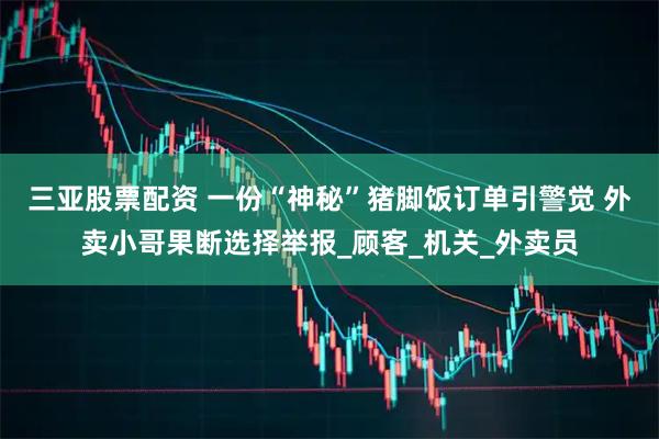 三亚股票配资 一份“神秘”猪脚饭订单引警觉 外卖小哥果断选择举报_顾客_机关_外卖员