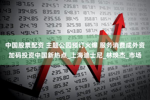 中国股票配资 主题公园预订火爆 服务消费成外资加码投资中国新热点_上海迪士尼_林焕杰_市场