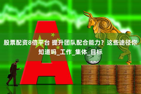 股票配资8倍平台 提升团队配合能力？这些途径你知道吗_工作_集体_目标