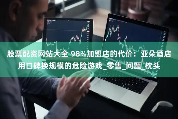 股票配资网站大全 98%加盟店的代价：亚朵酒店用口碑换规模的危险游戏_零售_问题_枕头