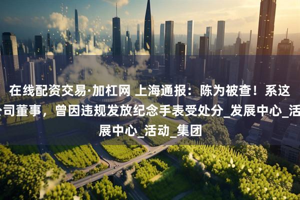 在线配资交易·加杠网 上海通报：陈为被查！系这家A股公司董事，曾因违规发放纪念手表受处分_发展中心_活动_集团