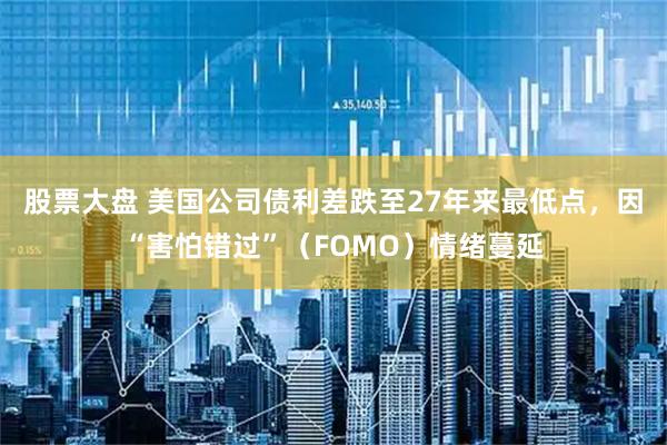 股票大盘 美国公司债利差跌至27年来最低点，因“害怕错过”（FOMO）情绪蔓延