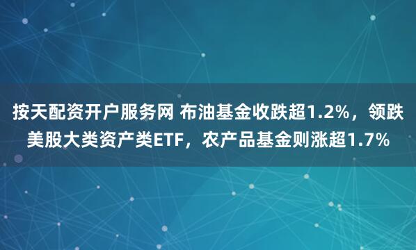 按天配资开户服务网 布油基金收跌超1.2%，领跌美股大类资产类ETF，农产品基金则涨超1.7%
