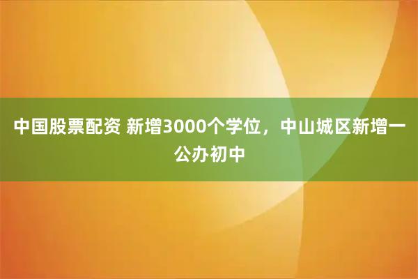 中国股票配资 新增3000个学位，中山城区新增一公办初中