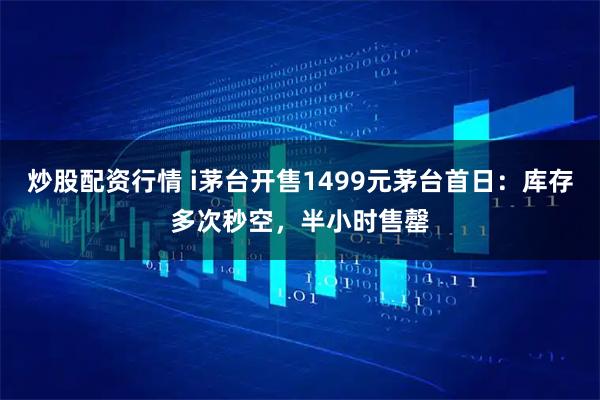 炒股配资行情 i茅台开售1499元茅台首日:库存多次秒空,半小时售罄