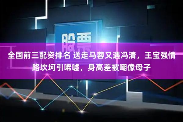 全国前三配资排名 送走马蓉又遇冯清，王宝强情路坎坷引唏嘘，身高差被嘲像母子