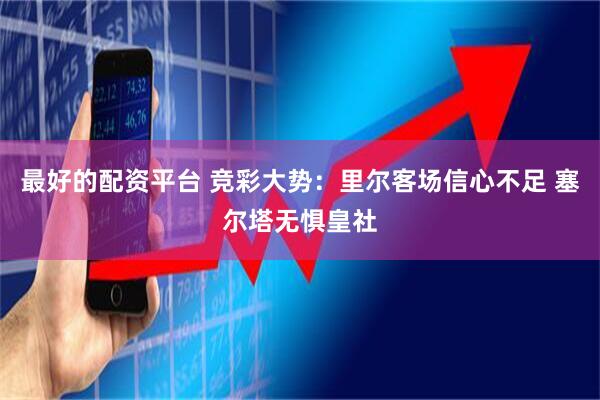 最好的配资平台 竞彩大势：里尔客场信心不足 塞尔塔无惧皇社